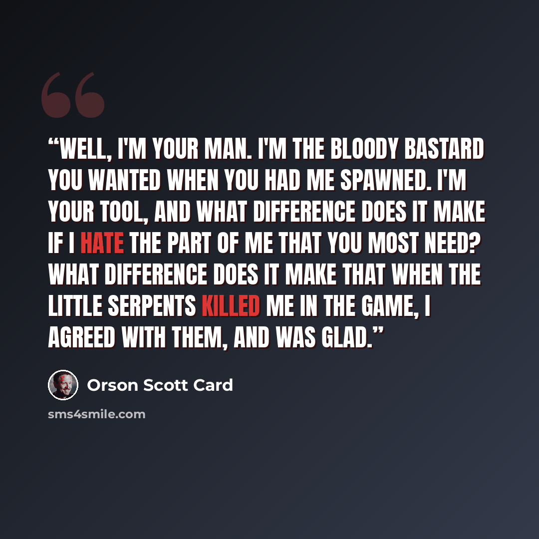 “Well, I'm your man. I'm the bloody bastard you wanted when you had me spawned. I'm your tool, and what difference does it make if I hate the part of me that you most need? What difference does it make that when the little serpents killed me in the game, I agreed with them, and was glad.” quote by Orson Scott Card
