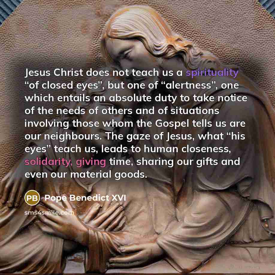 “Jesus Christ does not teach us a spirituality “of closed eyes”, but one of “alertness”, one which entails an absolute duty to take notice of the needs of others and of situations involving those whom the Gospel tells us are our neighbours. The gaze of Jesus, what “his eyes” teach us, leads to…” quote by Pope Benedict XVI