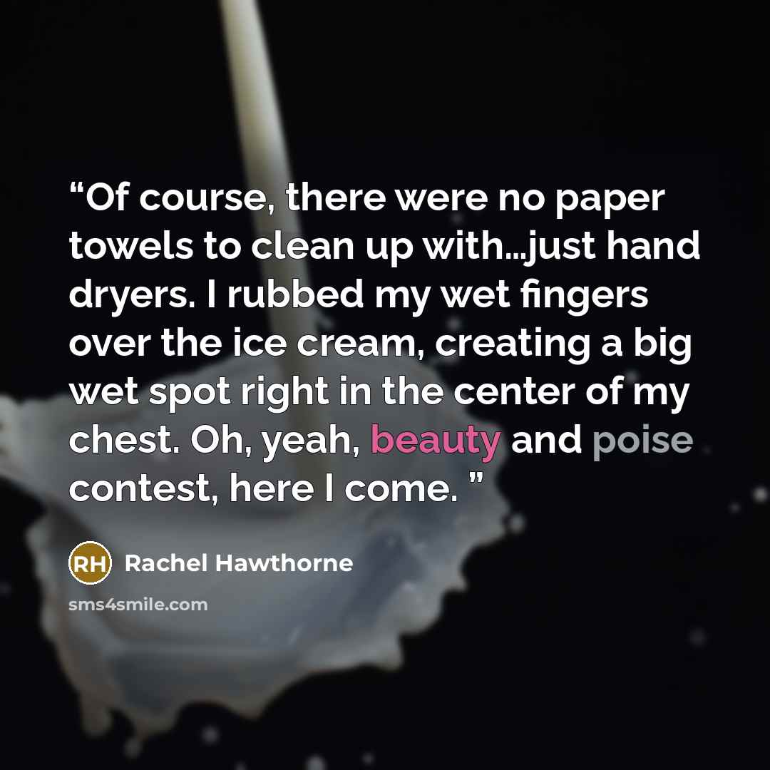“Of course, there were no paper towels to clean up with…just hand dryers. I rubbed my wet fingers over the ice cream, creating a big wet spot right in the center of my chest. Oh, yeah, beauty and poise contest, here I come.” quote by Rachel Hawthorne