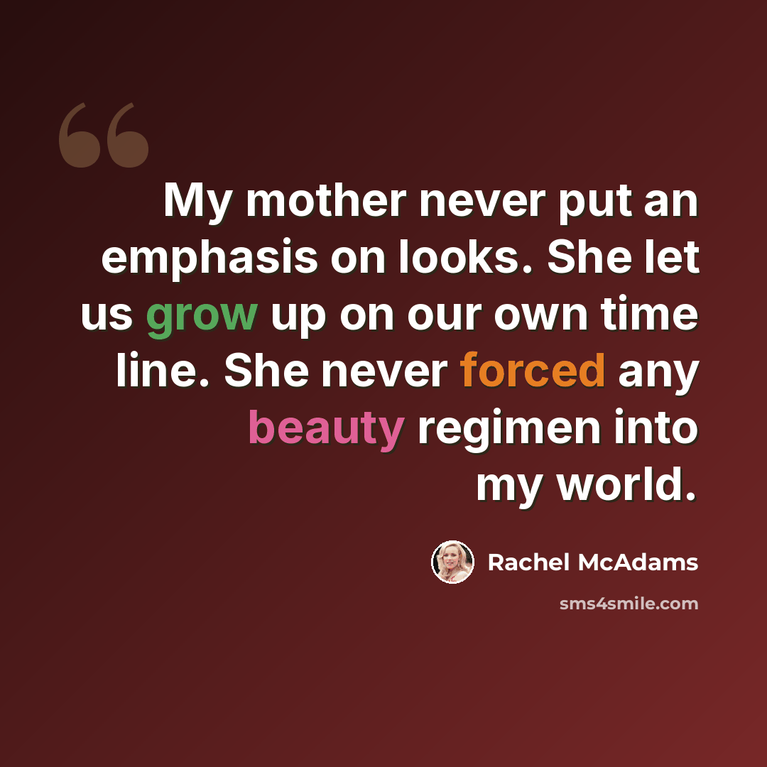 “My mother never put an emphasis on looks. She let us grow up on our own time line. She never forced any beauty regimen into my world.” quote by Rachel McAdams
