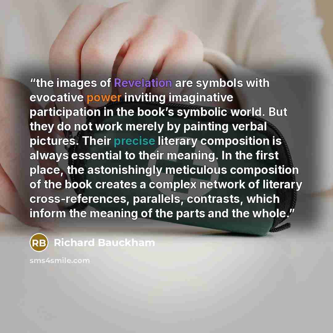 “the images of Revelation are symbols with evocative power inviting imaginative participation in the book’s symbolic world. But they do not work merely by painting verbal pictures. Their precise literary composition is always essential to their meaning. In the first place, the astonishingly…” quote by Richard Bauckham