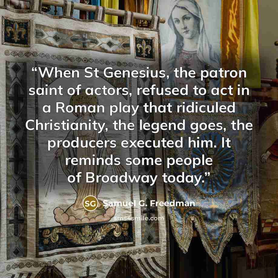 “When St Genesius, the patron saint of actors, refused to act in a Roman play that ridiculed Christianity, the legend goes, the producers executed him. It reminds some people of Broadway today.” quote by Samuel G. Freedman