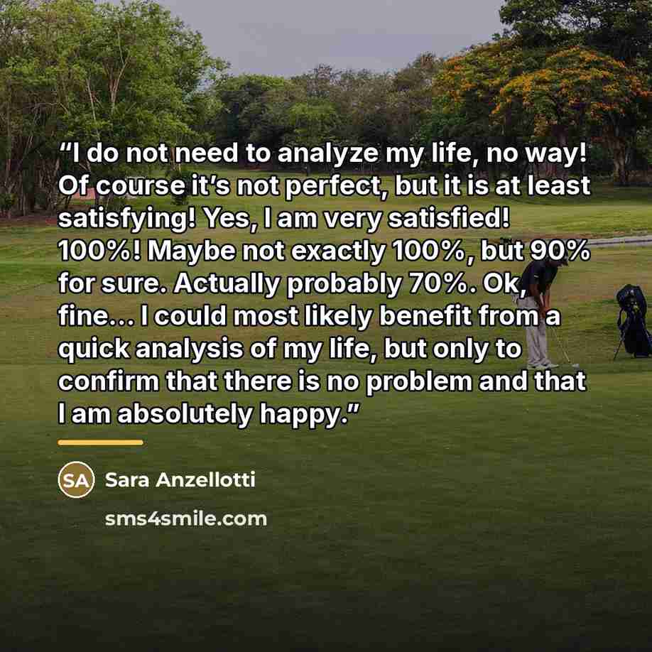 “I do not need to analyze my life, no way! Of course it’s not perfect, but it is at least satisfying! Yes, I am very satisfied! 100%! Maybe not exactly 100%, but 90% for sure. Actually probably 70%. Ok, fine… I could most likely benefit from a quick analysis of my life, but only to confirm that…” quote by Sara Anzellotti