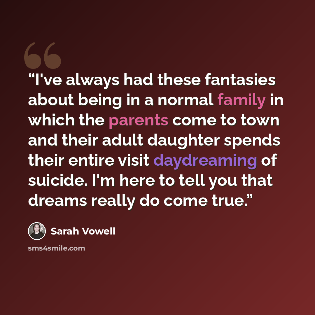 “I've always had these fantasies about being in a normal family in which the parents come to town and their adult daughter spends their entire visit daydreaming of suicide. I'm here to tell you that dreams really do come true.” quote by Sarah Vowell