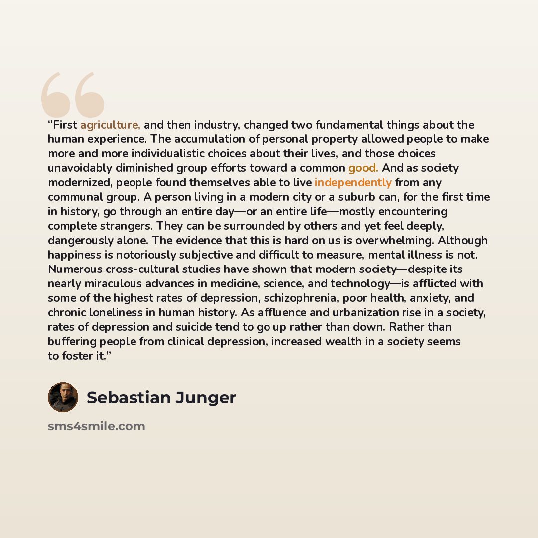 “First agriculture, and then industry, changed two fundamental things about the human experience. The accumulation of personal property allowed people to make more and more individualistic choices about their lives, and those choices unavoidably diminished group efforts toward a common good. And as…” quote by Sebastian Junger