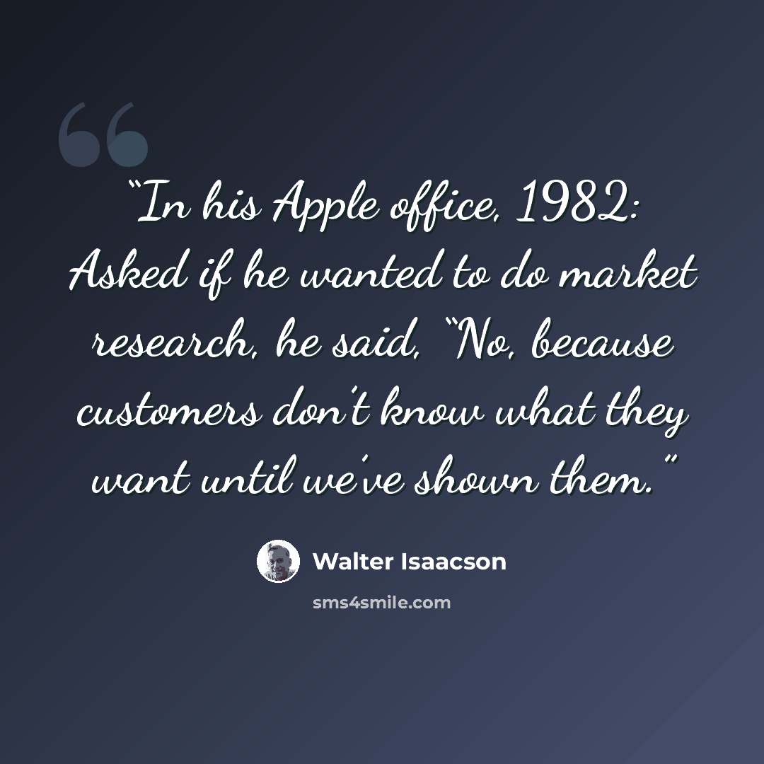 “In his Apple office, 1982: Asked if he wanted to do market research, he said, “No, because customers don’t know what they want until we’ve shown them.” quote by Walter Isaacson