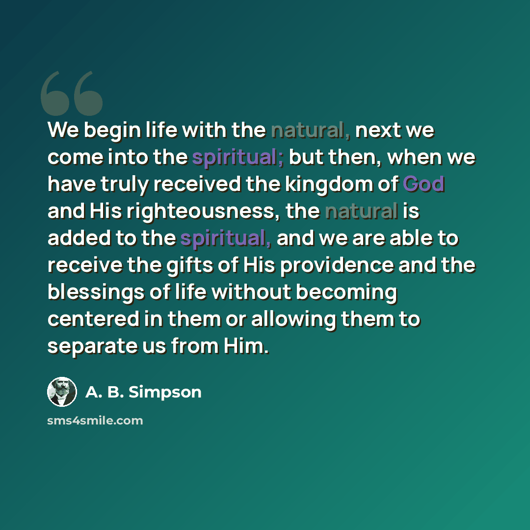 “We begin life with the natural, next we come into the spiritual; but then, when we have truly received the kingdom of God and His righteousness, the natural is added to the spiritual, and we are able to receive the gifts of His providence and the blessings of life without becoming centered in them…” quote by A. B. Simpson