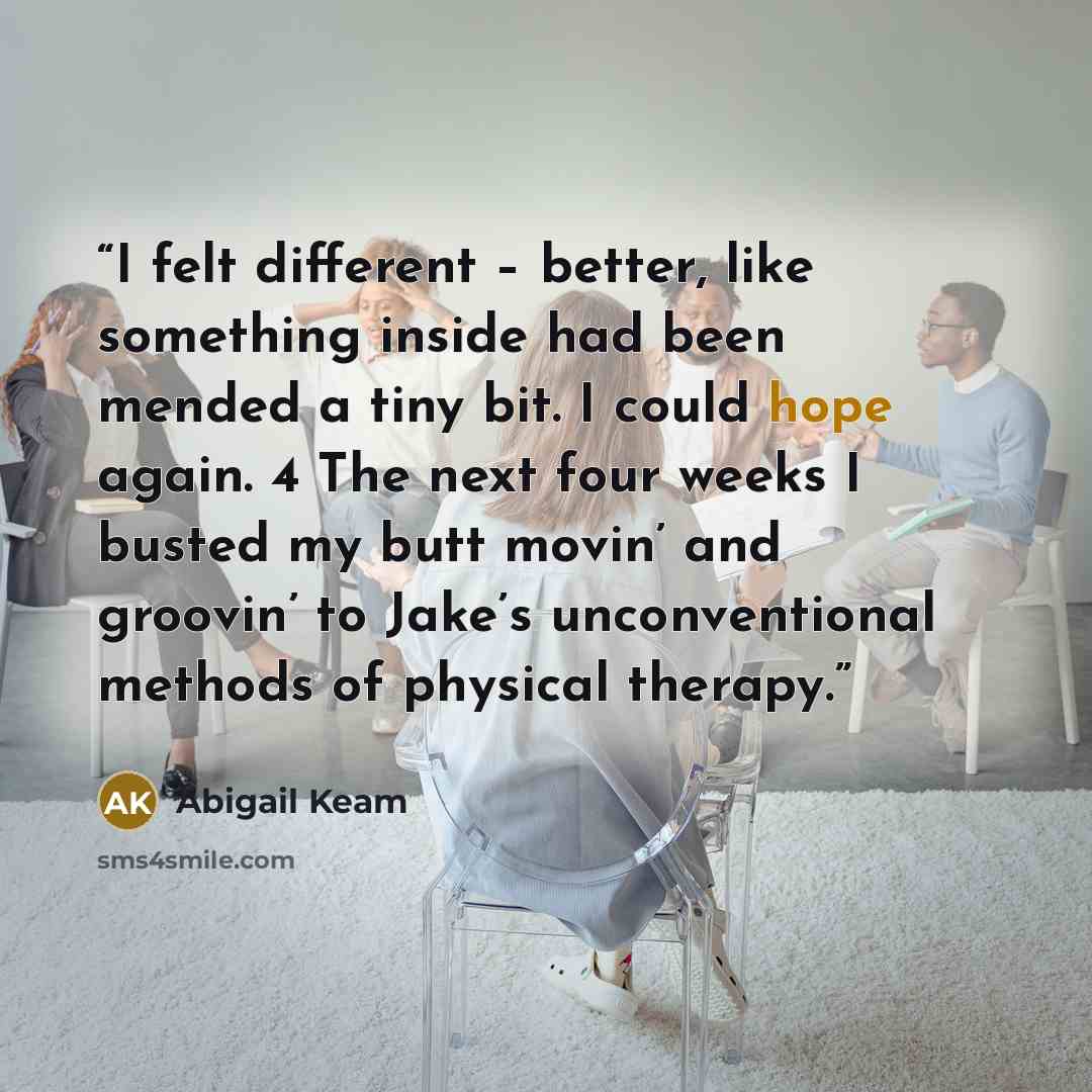 “I felt different – better, like something inside had been mended a tiny bit. I could hope again. 4 The next four weeks I busted my butt movin’ and groovin’ to Jake’s unconventional methods of physical therapy.” quote by Abigail Keam