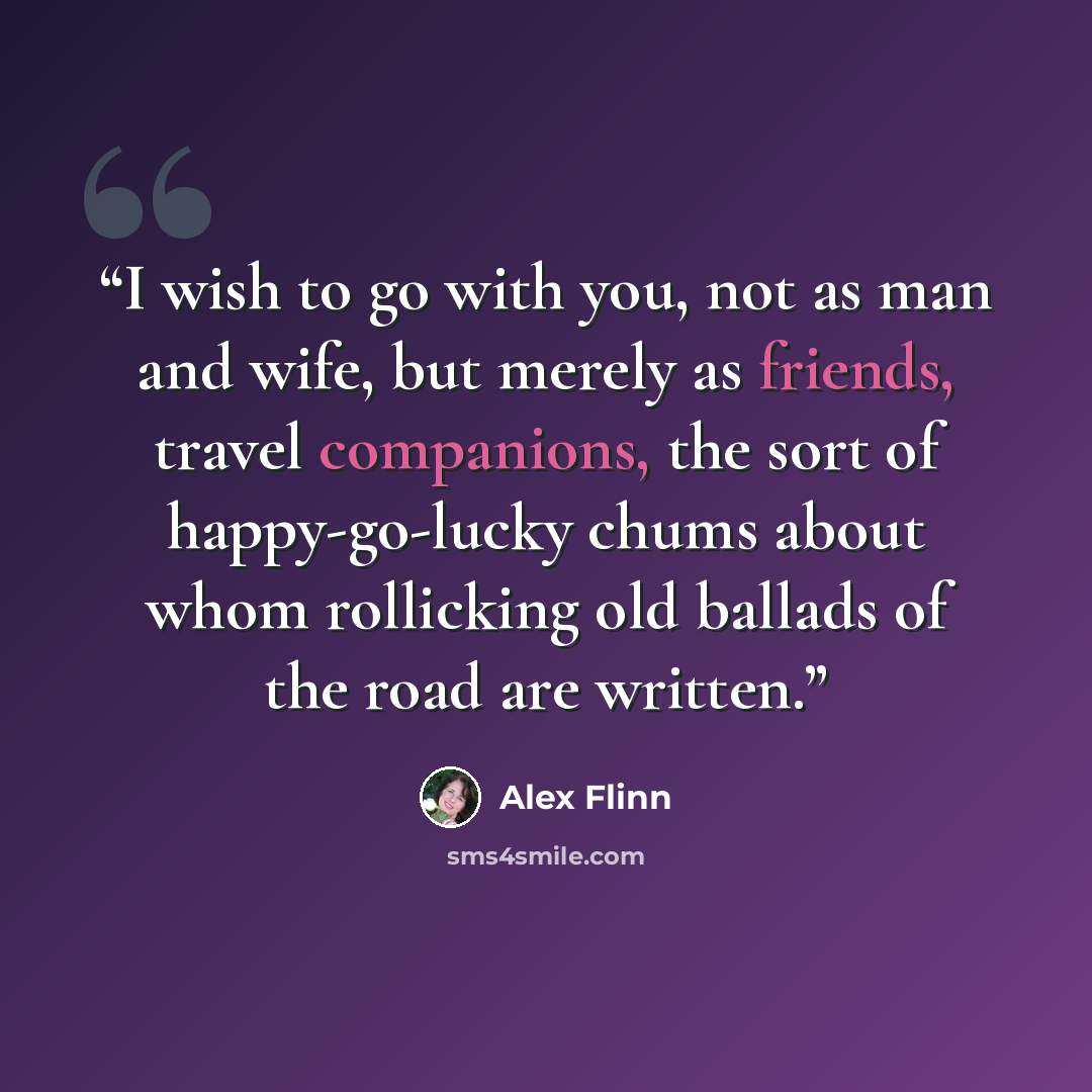 “I wish to go with you, not as man and wife, but merely as friends, travel companions, the sort of happy-go-lucky chums about whom rollicking old ballads of the road are written.” quote by Alex Flinn