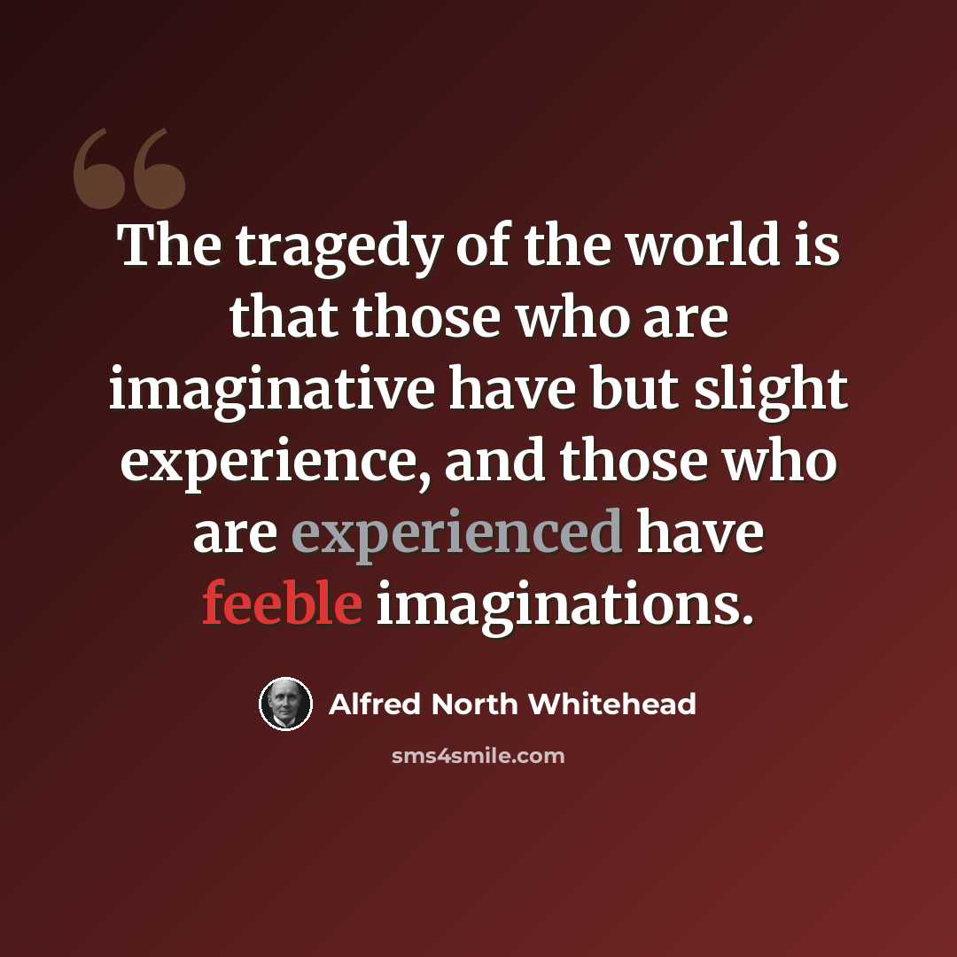 “The tragedy of the world is that those who are imaginative have but slight experience, and those who are experienced have feeble imaginations.” quote by Alfred North Whitehead
