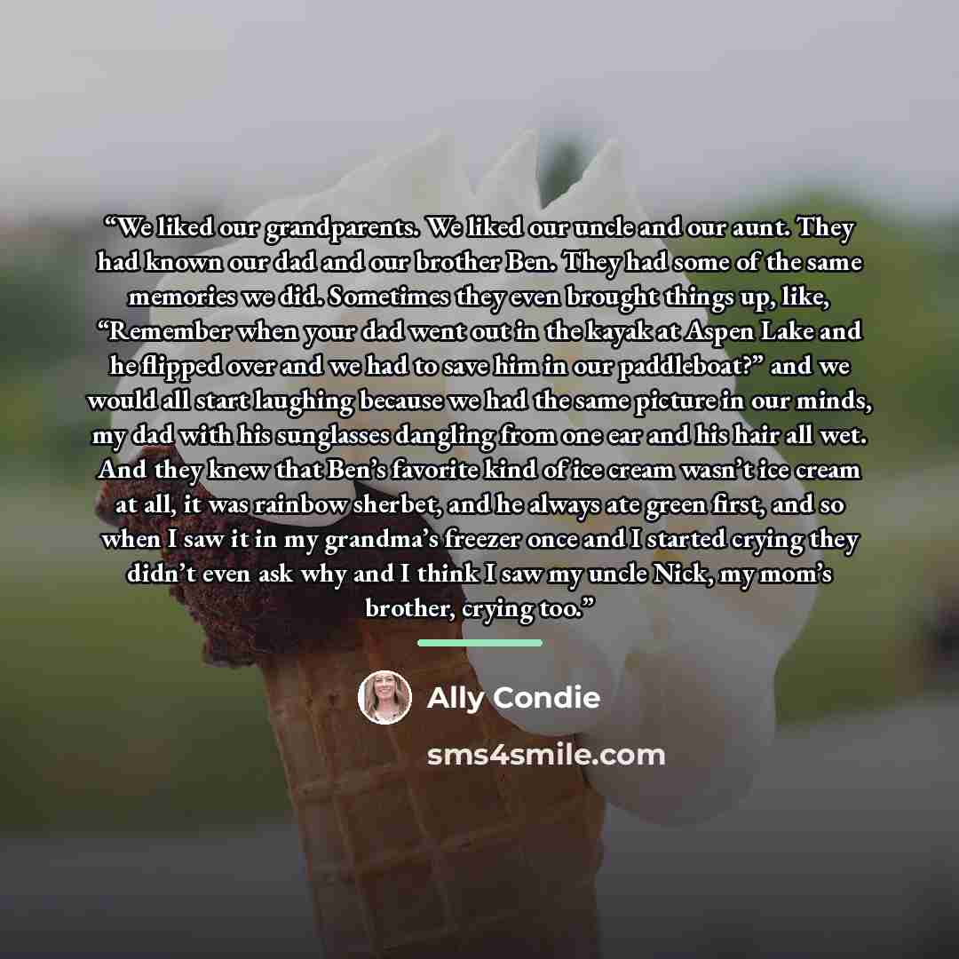 “We liked our grandparents. We liked our uncle and our aunt. They had known our dad and our brother Ben. They had some of the same memories we did. Sometimes they even brought things up, like, “Remember when your dad went out in the kayak at Aspen Lake and he flipped over and we had to save him in…” quote by Ally Condie