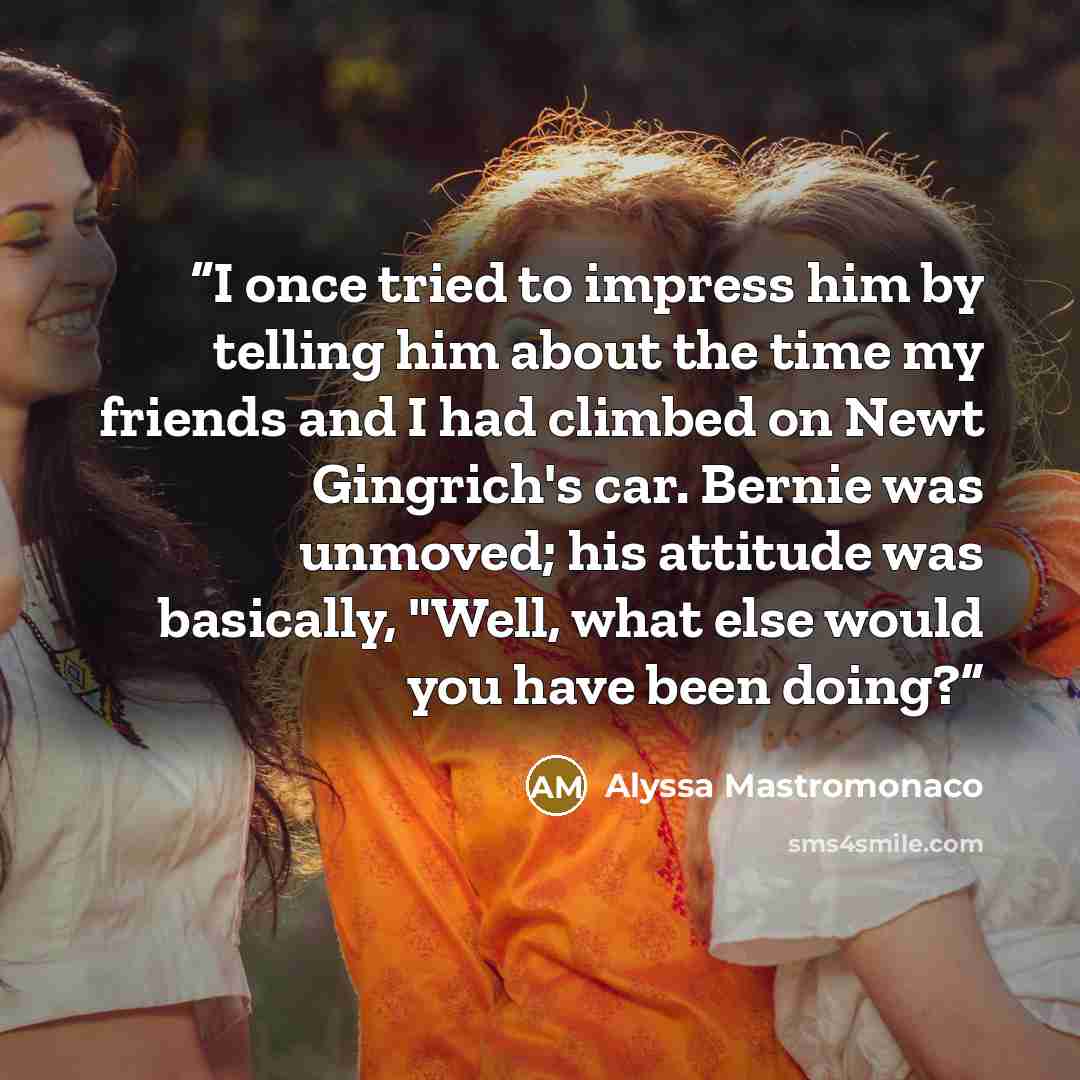 “I once tried to impress him by telling him about the time my friends and I had climbed on Newt Gingrich's car. Bernie was unmoved; his attitude was basically, "Well, what else would you have been doing?” quote by Alyssa Mastromonaco