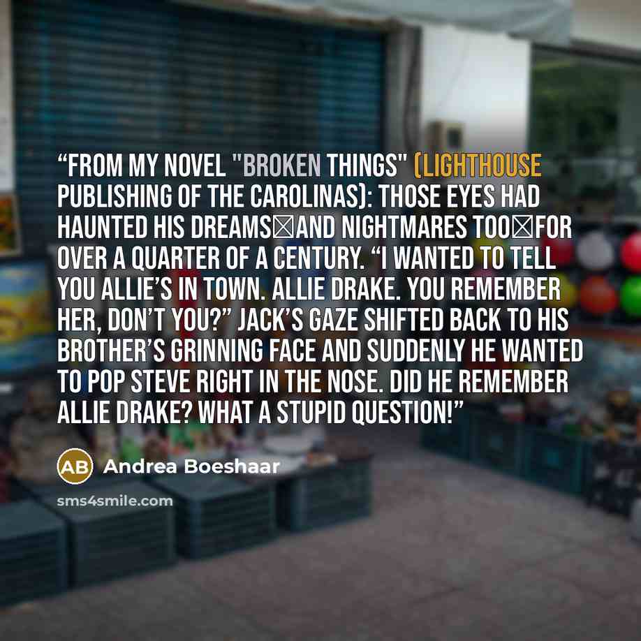 “From my novel "Broken Things" (Lighthouse Publishing of the Carolinas): Those eyes had haunted his dreams―and nightmares too―for over a quarter of a century. “I wanted to tell you Allie’s in town. Allie Drake. You remember her, don’t you?” Jack’s gaze shifted back to his brother’s grinning face…” quote by Andrea Boeshaar