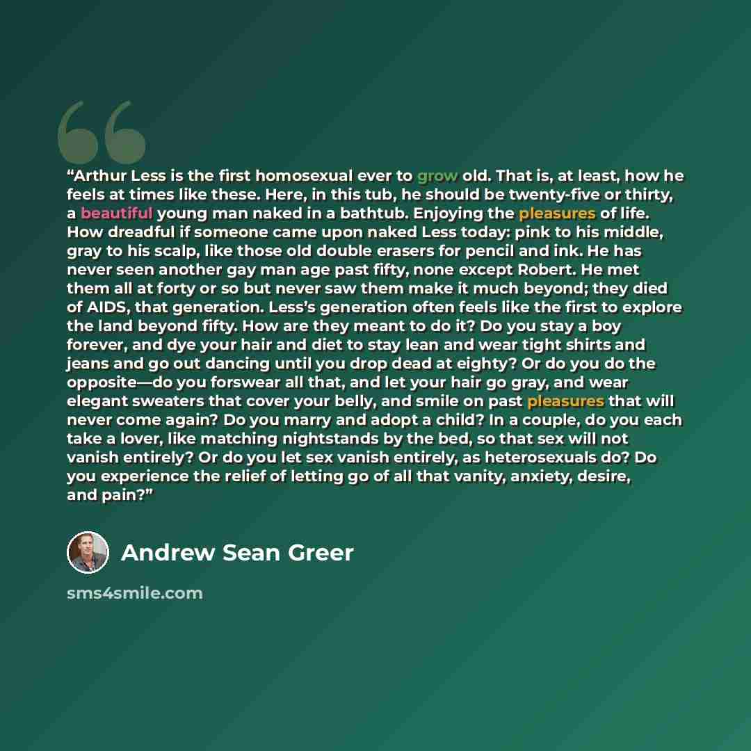 “Arthur Less is the first homosexual ever to grow old. That is, at least, how he feels at times like these. Here, in this tub, he should be twenty-five or thirty, a beautiful young man naked in a bathtub. Enjoying the pleasures of life. How dreadful if someone came upon naked Less today: pink to…” quote by Andrew Sean Greer