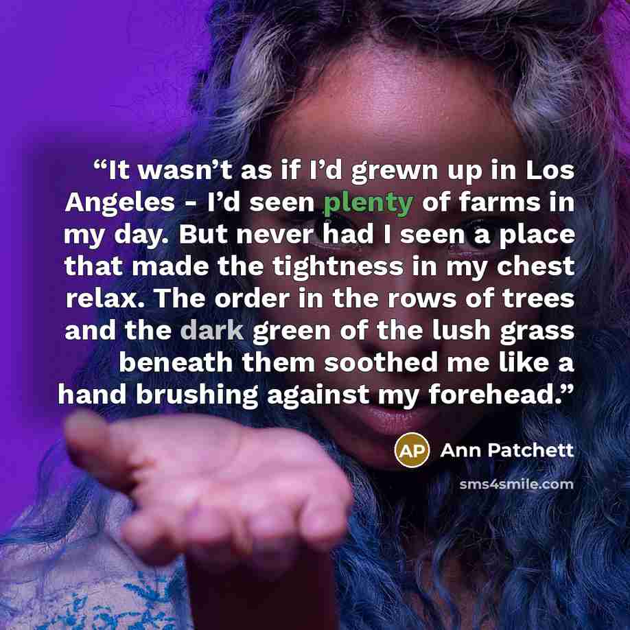 “It wasn’t as if I’d grewn up in Los Angeles - I’d seen plenty of farms in my day. But never had I seen a place that made the tightness in my chest relax. The order in the rows of trees and the dark green of the lush grass beneath them soothed me like a hand brushing against my forehead.” quote by Ann Patchett