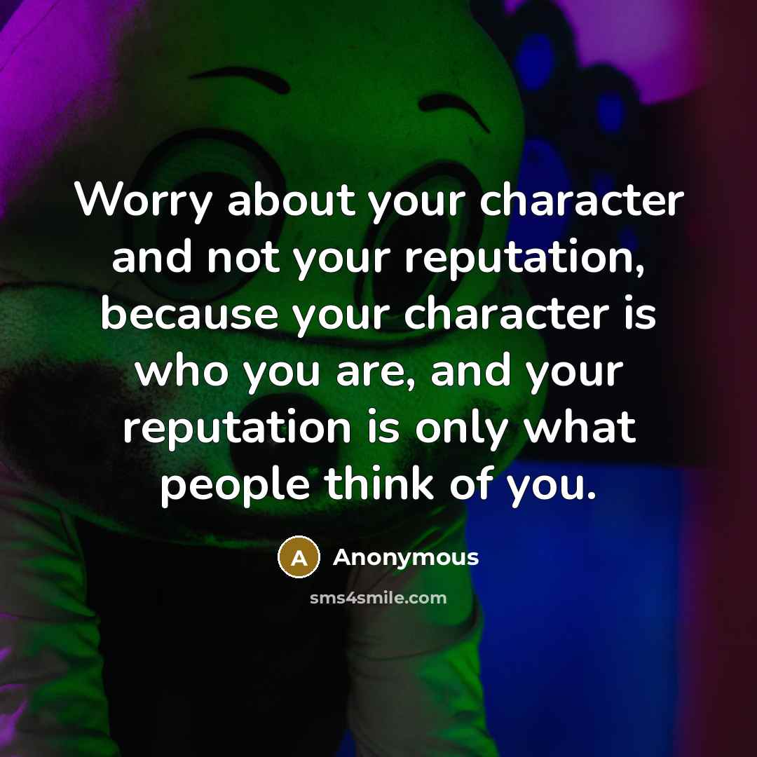“Worry about your character and not your reputation, because your character is who you are, and your reputation is only what people think of you.” quote by Anonymous