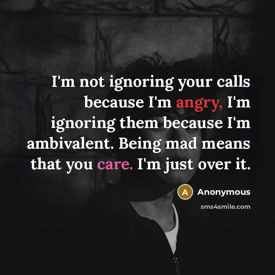 “I'm not ignoring your calls because I'm angry, I'm ignoring them because I'm ambivalent. Being mad means that you care. I'm just over it.” quote by Anonymous