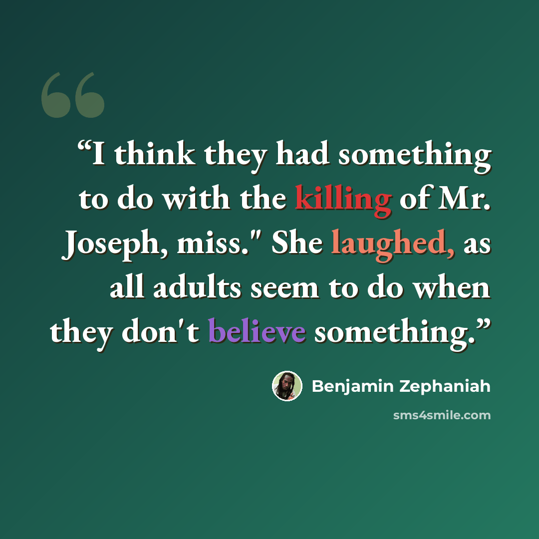 “I think they had something to do with the killing of Mr. Joseph, miss." She laughed, as all adults seem to do when they don't believe something.” quote by Benjamin Zephaniah