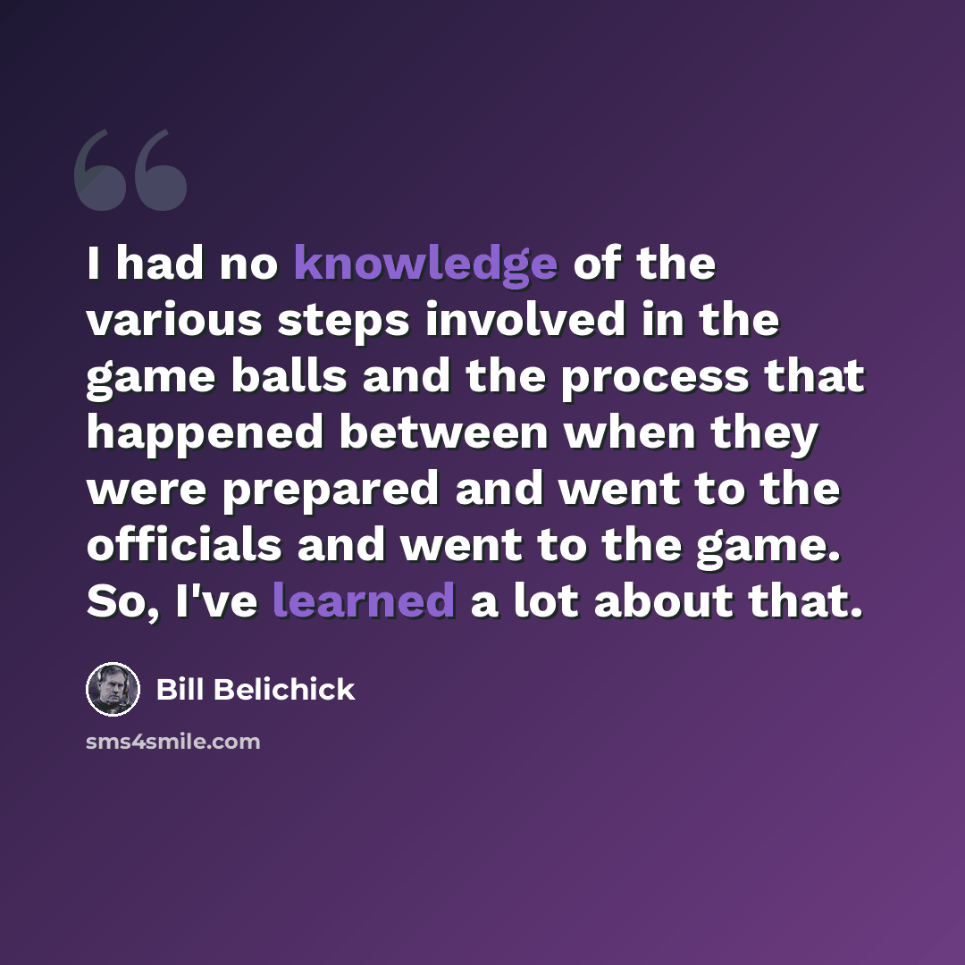 “I had no knowledge of the various steps involved in the game balls and the process that happened between when they were prepared and went to the officials and went to the game. So, I've learned a lot about that.” quote by Bill Belichick
