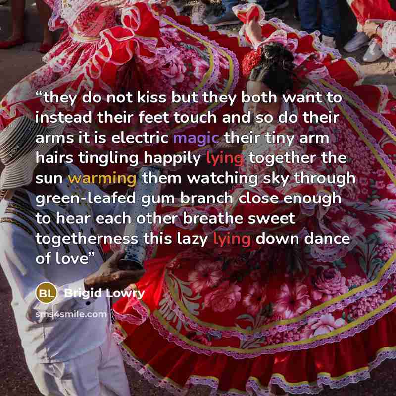 “they do not kiss but they both want to instead their feet touch and so do their arms it is electric magic their tiny arm hairs tingling happily lying together the sun warming them watching sky through green-leafed gum branch close enough to hear each other breathe sweet togetherness this lazy…” quote by Brigid Lowry