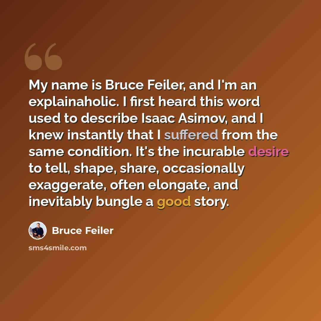 “My name is Bruce Feiler, and I'm an explainaholic. I first heard this word used to describe Isaac Asimov, and I knew instantly that I suffered from the same condition. It's the incurable desire to tell, shape, share, occasionally exaggerate, often elongate, and inevitably bungle a good story.” quote by Bruce Feiler
