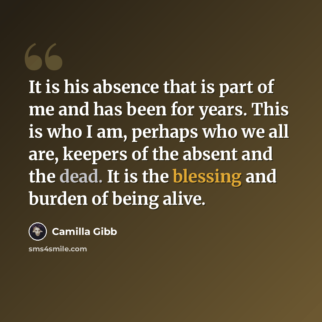 “It is his absence that is part of me and has been for years. This is who I am, perhaps who we all are, keepers of the absent and the dead. It is the blessing and burden of being alive.” quote by Camilla Gibb