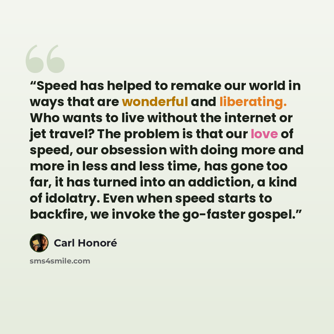 “Speed has helped to remake our world in ways that are wonderful and liberating. Who wants to live without the internet or jet travel? The problem is that our love of speed, our obsession with doing more and more in less and less time, has gone too far, it has turned into an addiction, a kind of…” quote by Carl Honoré