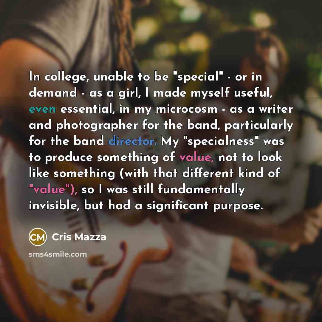 “In college, unable to be "special" - or in demand - as a girl, I made myself useful, even essential, in my microcosm - as a writer and photographer for the band, particularly for the band director. My "specialness" was to produce something of value, not to look like something (with that different…” quote by Cris Mazza