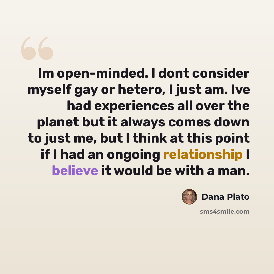“Im open-minded. I dont consider myself gay or hetero, I just am. Ive had experiences all over the planet but it always comes down to just me, but I think at this point if I had an ongoing relationship I believe it would be with a man.” quote by Dana Plato