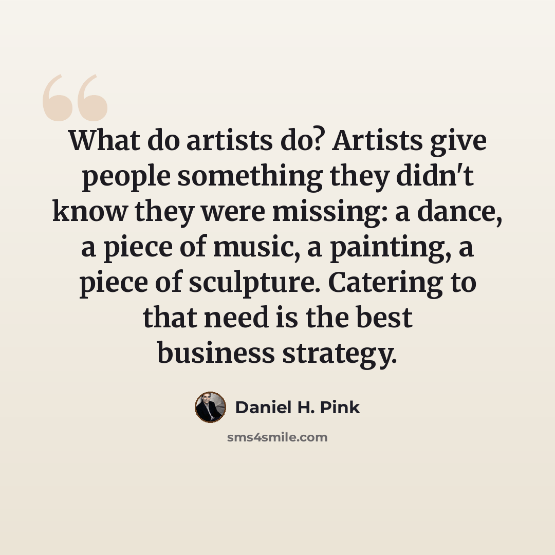 “What do artists do? Artists give people something they didn't know they were missing: a dance, a piece of music, a painting, a piece of sculpture. Catering to that need is the best business strategy.” quote by Daniel H. Pink