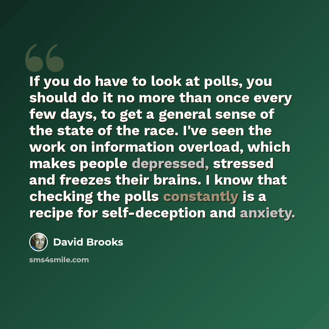 “If you do have to look at polls, you should do it no more than once every few days, to get a general sense of the state of the race. I've seen the work on information overload, which makes people depressed, stressed and freezes their brains. I know that checking the polls constantly is a recipe…” quote by David Brooks