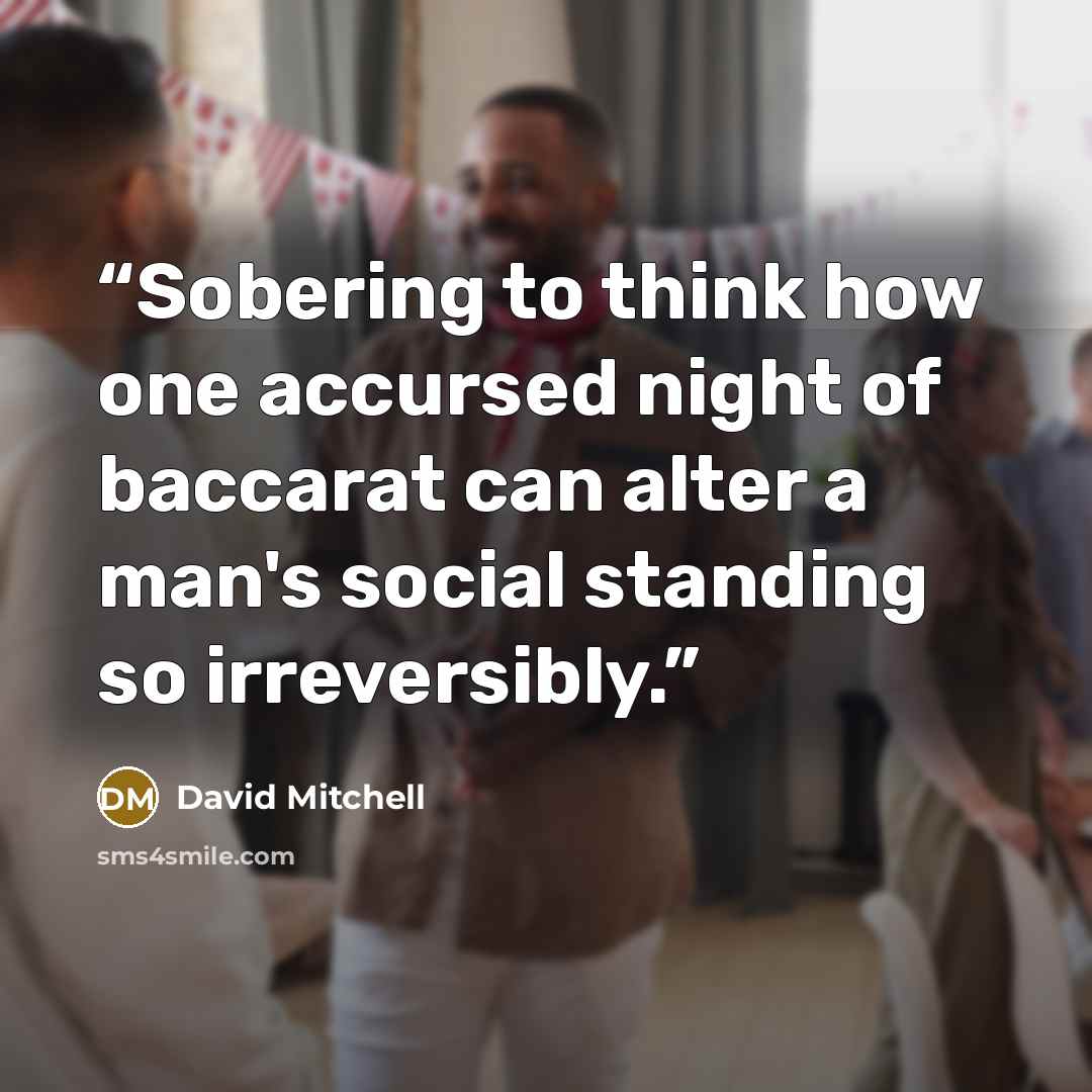 “Sobering to think how one accursed night of baccarat can alter a man's social standing so irreversibly.” quote by David Mitchell