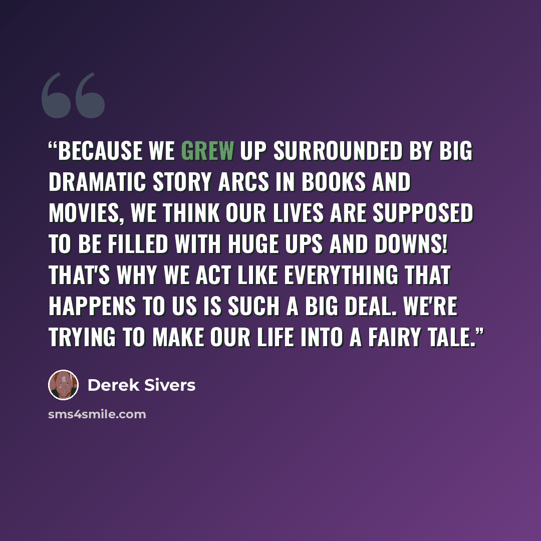 “Because we grew up surrounded by big dramatic story arcs in books and movies, we think our lives are supposed to be filled with huge ups and downs! That's why we act like everything that happens to us is such a big deal. We're trying to make our life into a fairy tale.” quote by Derek Sivers