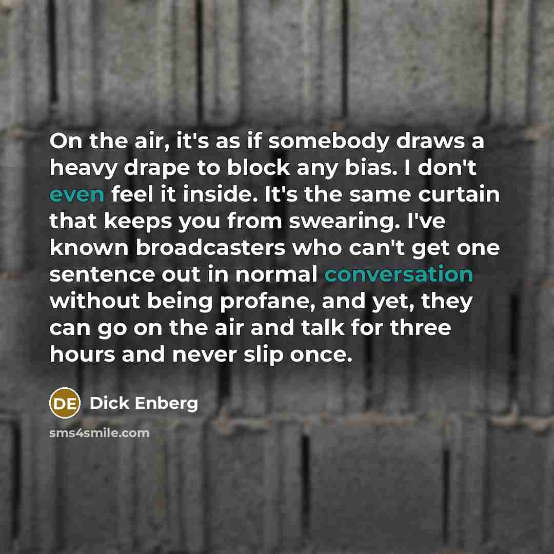 “On the air, it's as if somebody draws a heavy drape to block any bias. I don't even feel it inside. It's the same curtain that keeps you from swearing. I've known broadcasters who can't get one sentence out in normal conversation without being profane, and yet, they can go on the air and talk for…” quote by Dick Enberg