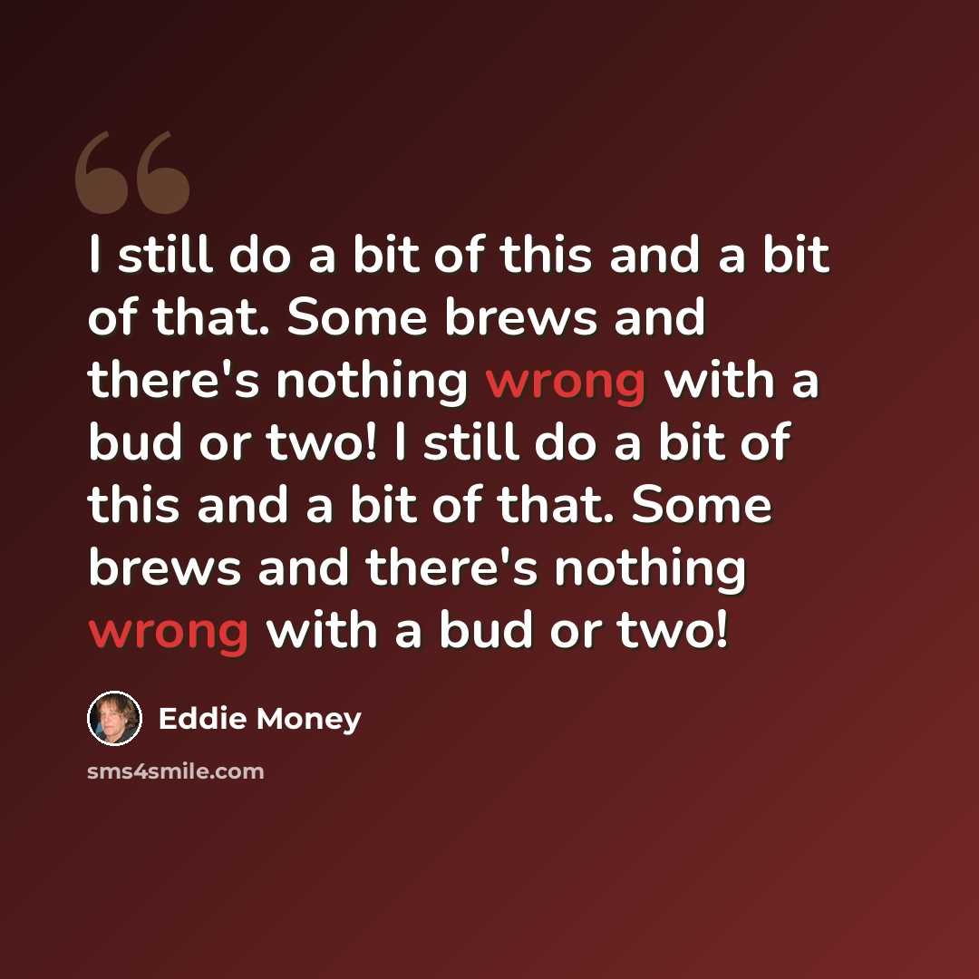 “I still do a bit of this and a bit of that. Some brews and there's nothing wrong with a bud or two! I still do a bit of this and a bit of that. Some brews and there's nothing wrong with a bud or two!” quote by Eddie Money