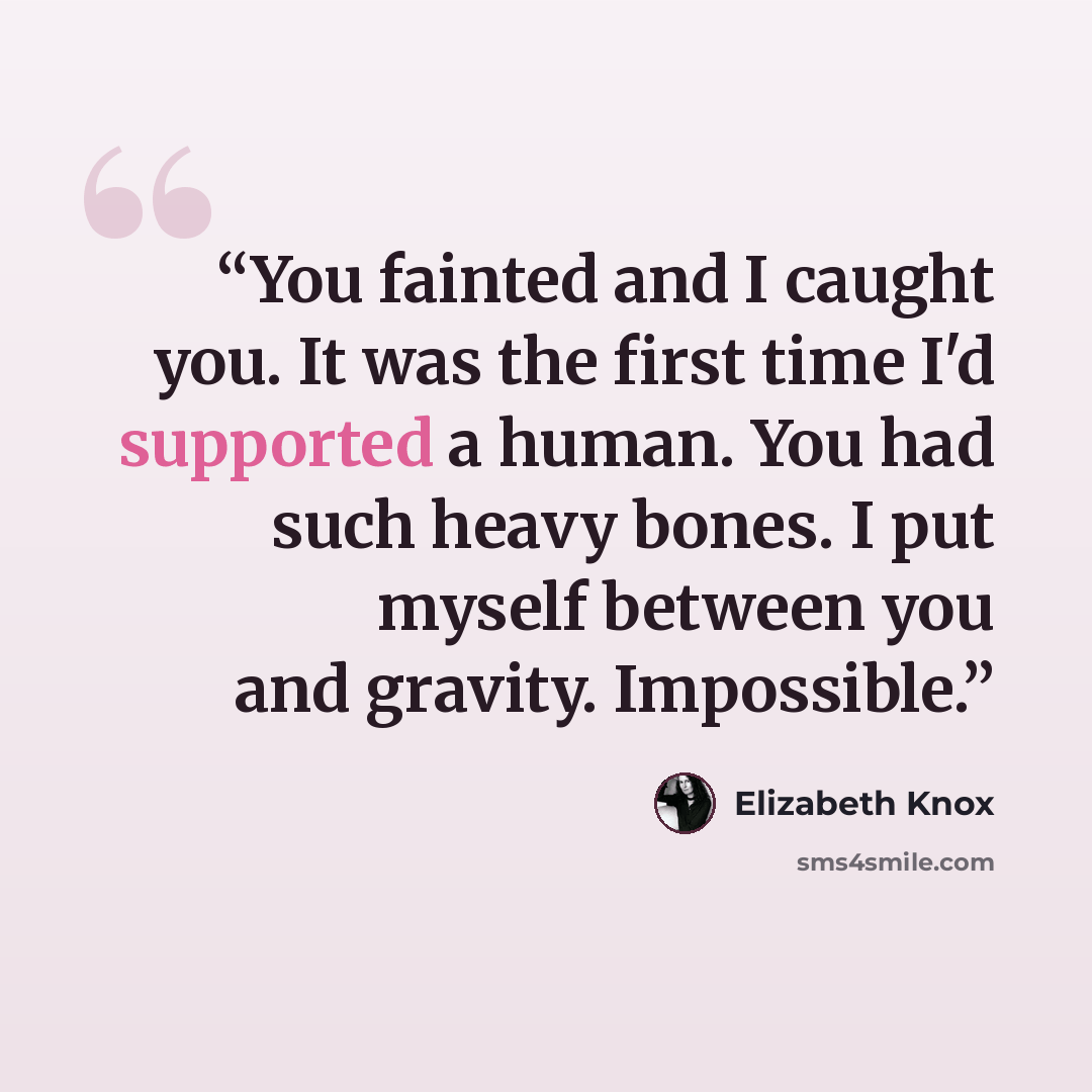 “You fainted and I caught you. It was the first time I'd supported a human. You had such heavy bones. I put myself between you and gravity. Impossible.” quote by Elizabeth Knox