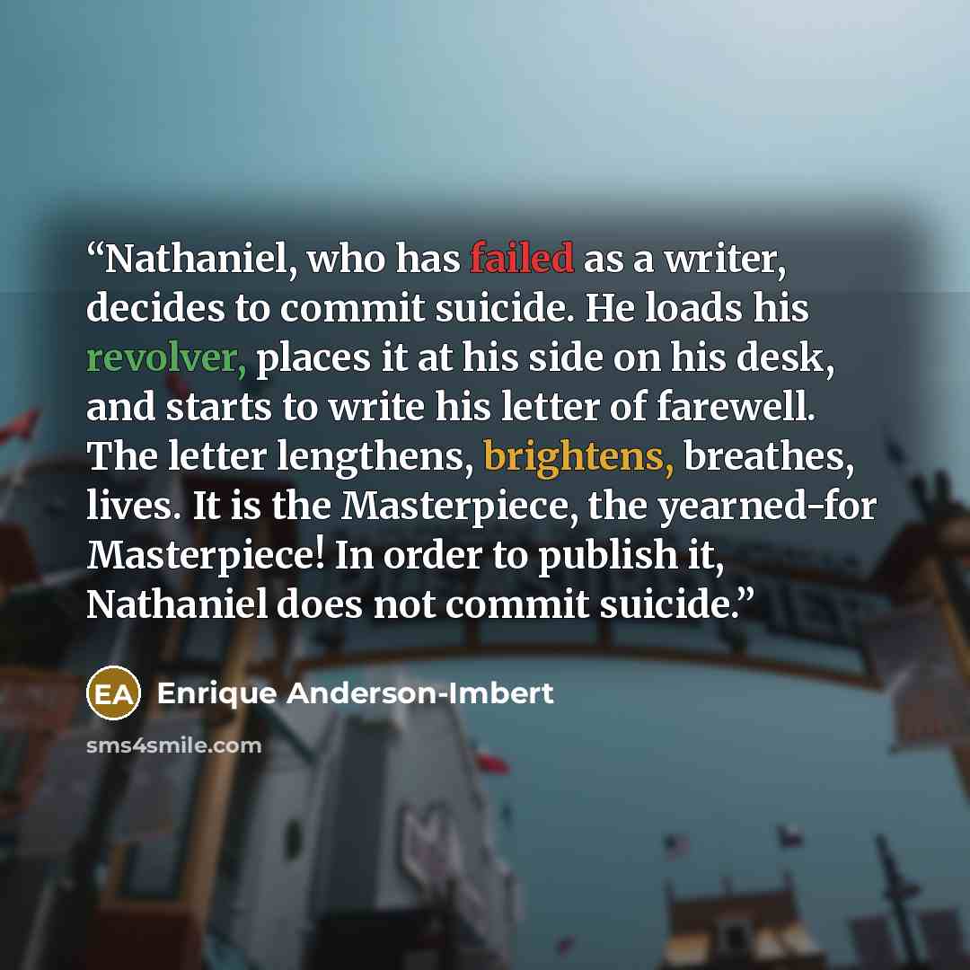 “Nathaniel, who has failed as a writer, decides to commit suicide. He loads his revolver, places it at his side on his desk, and starts to write his letter of farewell. The letter lengthens, brightens, breathes, lives. It is the Masterpiece, the yearned-for Masterpiece! In order to publish it…” quote by Enrique Anderson-Imbert