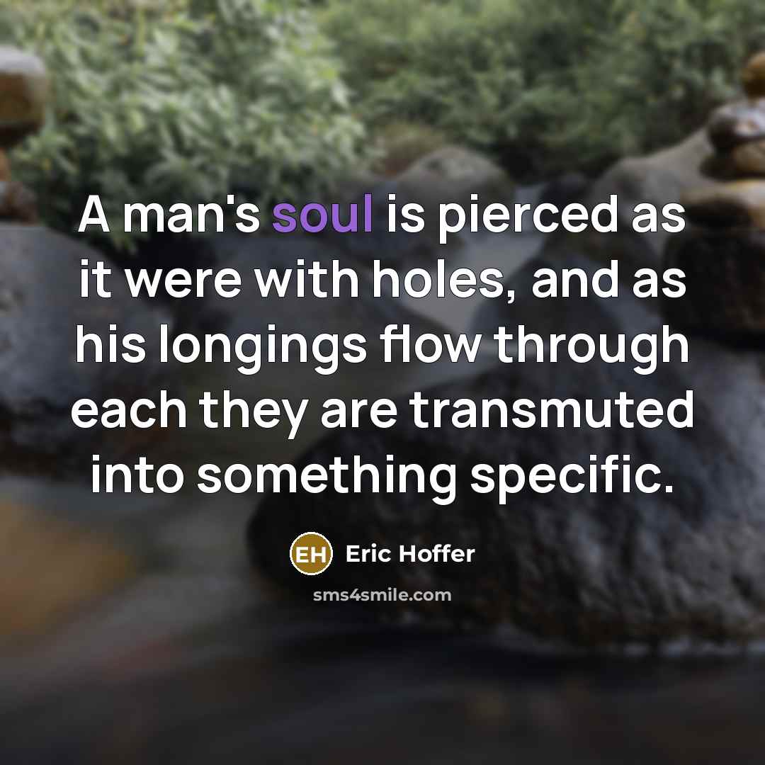 “A man's soul is pierced as it were with holes, and as his longings flow through each they are transmuted into something specific.” quote by Eric Hoffer