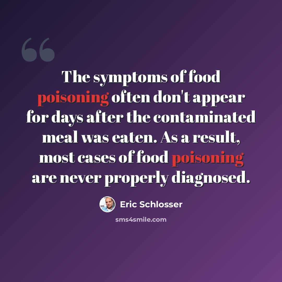 “The symptoms of food poisoning often don't appear for days after the contaminated meal was eaten. As a result, most cases of food poisoning are never properly diagnosed.” quote by Eric Schlosser