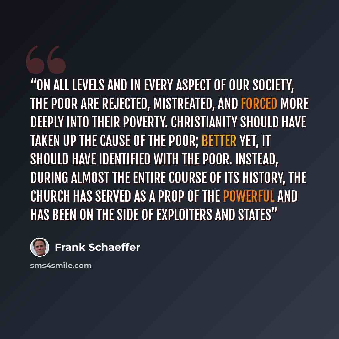 “On all levels and in every aspect of our society, the poor are rejected, mistreated, and forced more deeply into their poverty. Christianity should have taken up the cause of the poor; better yet, it should have identified with the poor. Instead, during almost the entire course of its history, the…” quote by Frank Schaeffer