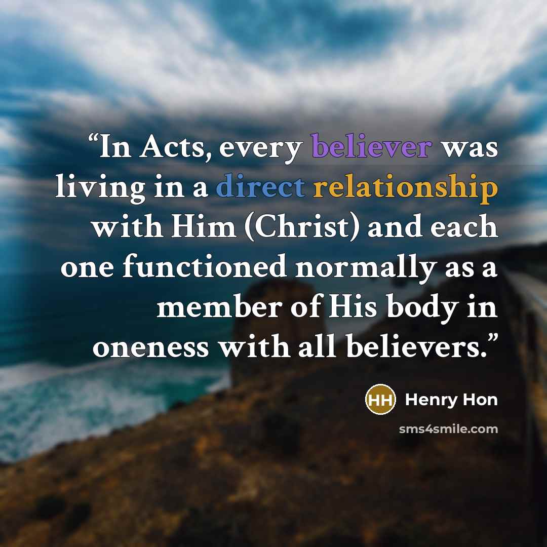 “In Acts, every believer was living in a direct relationship with Him (Christ) and each one functioned normally as a member of His body in oneness with all believers.” quote by Henry Hon