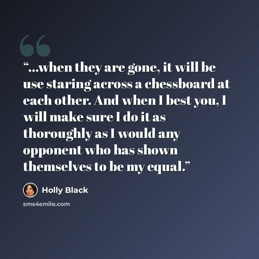 “...when they are gone, it will be use staring across a chessboard at each other. And when I best you, I will make sure I do it as thoroughly as I would any opponent who has shown themselves to be my equal.” quote by Holly Black