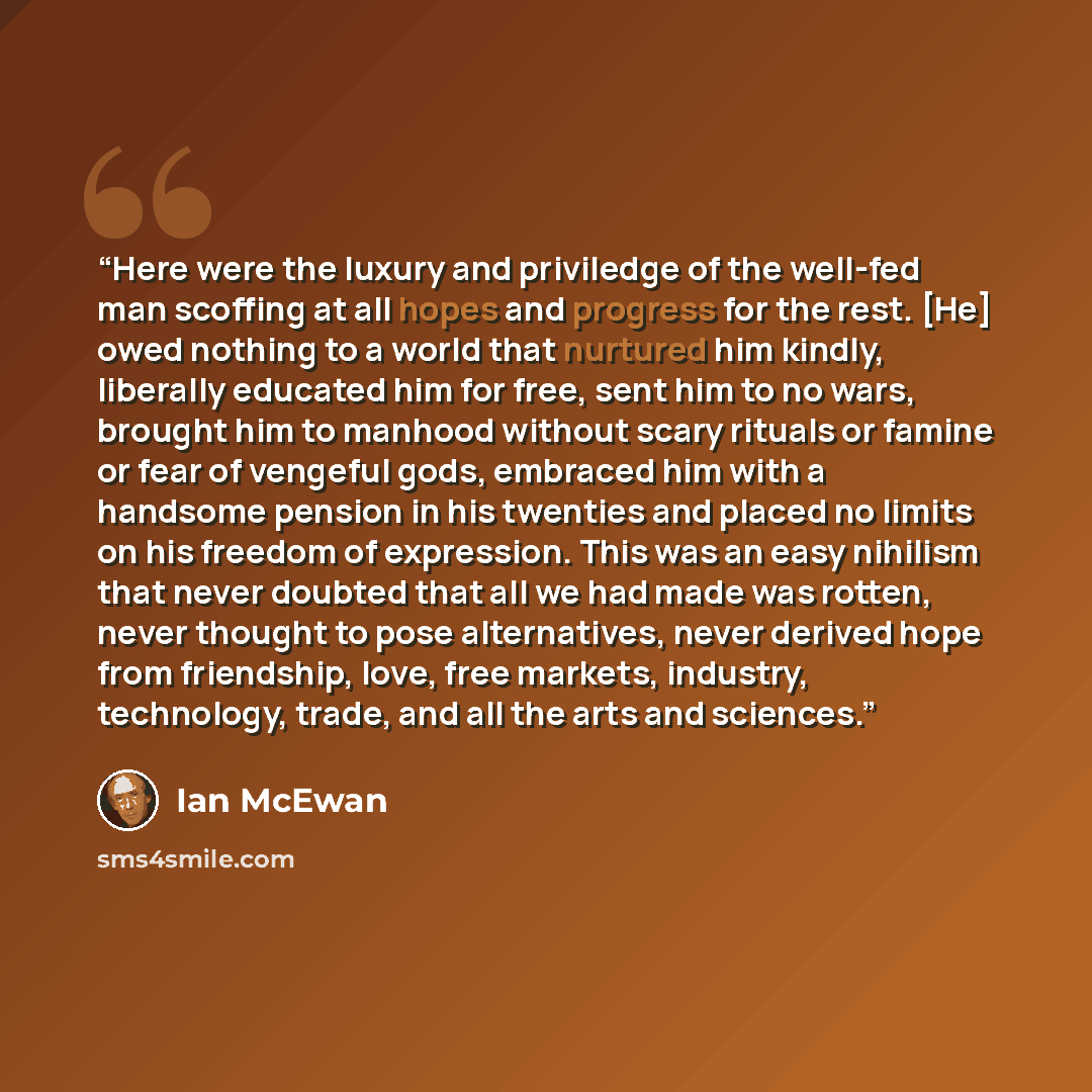 “Here were the luxury and priviledge of the well-fed man scoffing at all hopes and progress for the rest. [He] owed nothing to a world that nurtured him kindly, liberally educated him for free, sent him to no wars, brought him to manhood without scary rituals or famine or fear of vengeful gods…” quote by Ian McEwan