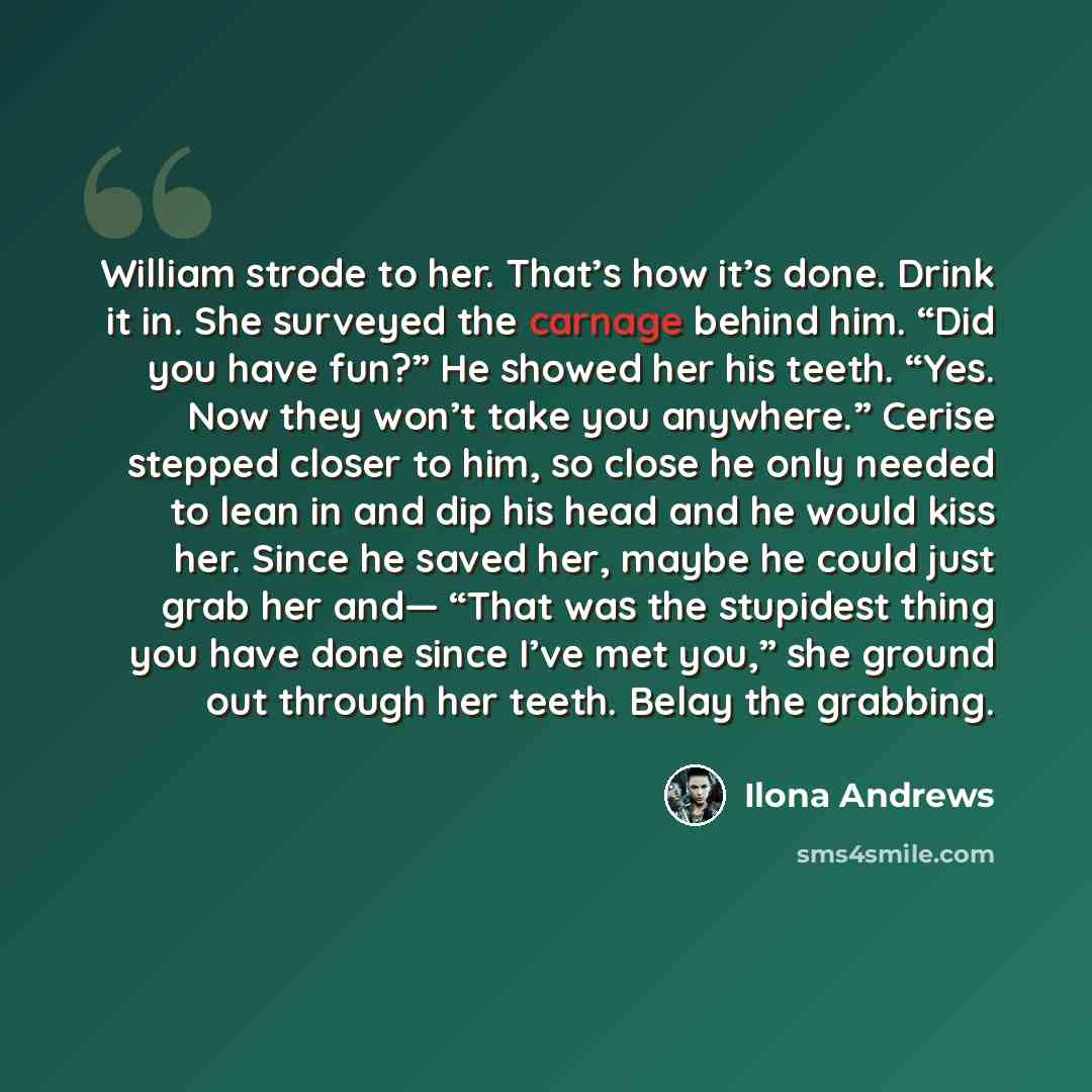 “William strode to her. That’s how it’s done. Drink it in. She surveyed the carnage behind him. “Did you have fun?” He showed her his teeth. “Yes. Now they won’t take you anywhere.” Cerise stepped closer to him, so close he only needed to lean in and dip his head and he would kiss her. Since he…” quote by Ilona Andrews