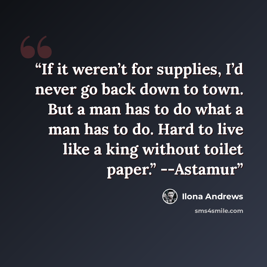 “If it weren’t for supplies, I’d never go back down to town. But a man has to do what a man has to do. Hard to live like a king without toilet paper.” --Astamur” quote by Ilona Andrews