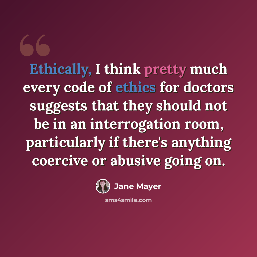 “Ethically, I think pretty much every code of ethics for doctors suggests that they should not be in an interrogation room, particularly if there's anything coercive or abusive going on.” quote by Jane Mayer