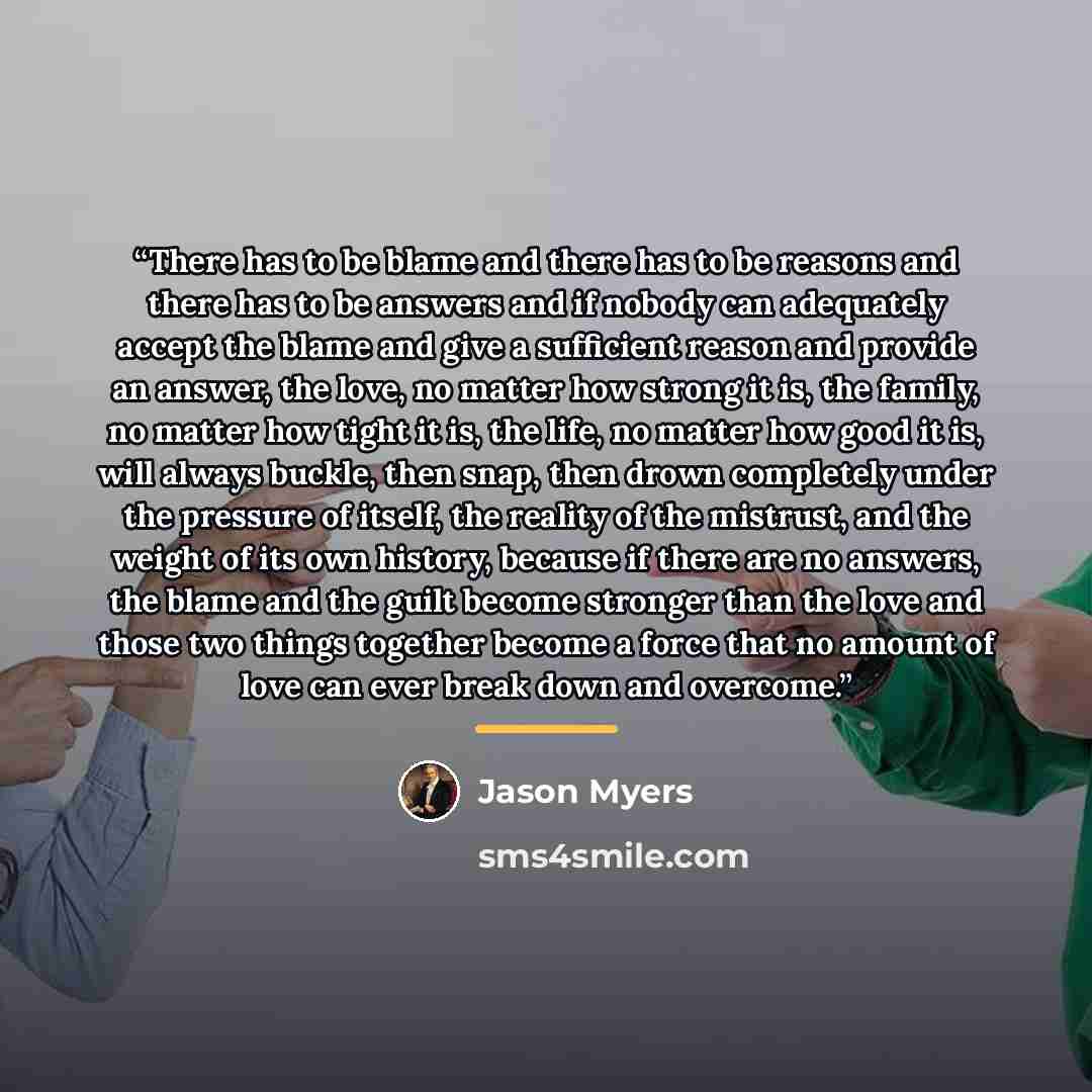 “There has to be blame and there has to be reasons and there has to be answers and if nobody can adequately accept the blame and give a sufficient reason and provide an answer, the love, no matter how strong it is, the family, no matter how tight it is, the life, no matter how good it is, will…” quote by Jason Myers