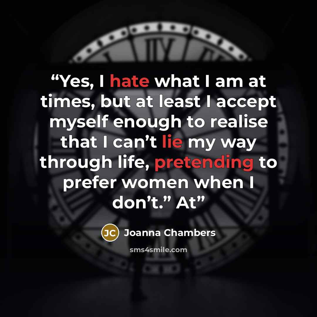 “Yes, I hate what I am at times, but at least I accept myself enough to realise that I can’t lie my way through life, pretending to prefer women when I don’t.” At” quote by Joanna Chambers