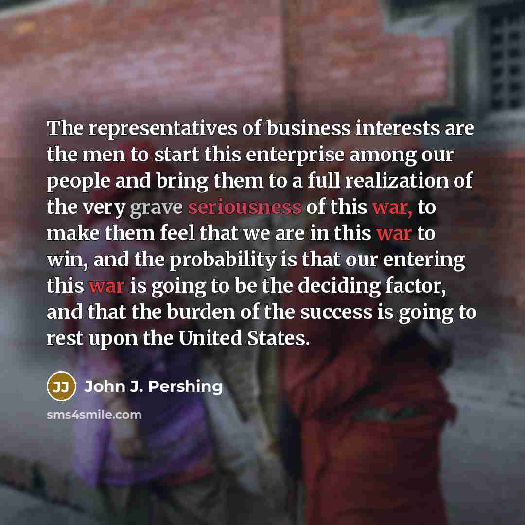 “The representatives of business interests are the men to start this enterprise among our people and bring them to a full realization of the very grave seriousness of this war, to make them feel that we are in this war to win, and the probability is that our entering this war is going to be the…” quote by John J. Pershing