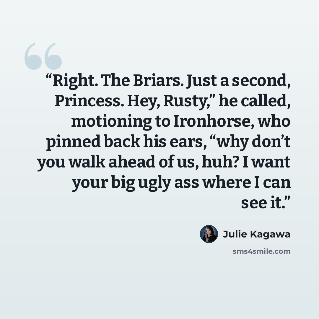 “Right. The Briars. Just a second, Princess. Hey, Rusty,” he called, motioning to Ironhorse, who pinned back his ears, “why don’t you walk ahead of us, huh? I want your big ugly ass where I can see it.” quote by Julie Kagawa